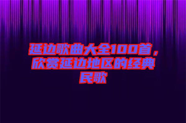 延邊歌曲大全100首，欣賞延邊地區(qū)的經(jīng)典民歌