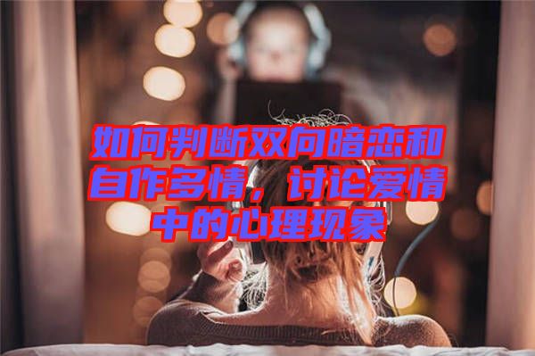 如何判斷雙向暗戀和自作多情，討論愛(ài)情中的心理現(xiàn)象