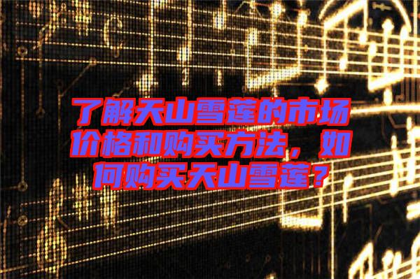了解天山雪蓮的市場(chǎng)價(jià)格和購(gòu)買方法，如何購(gòu)買天山雪蓮？
