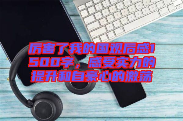 厲害了我的國觀后感1500字，感受實(shí)力的提升和自豪心的激蕩