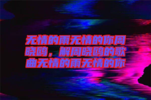無情的雨無情的你周曉鷗，解周曉鷗的歌曲無情的雨無情的你