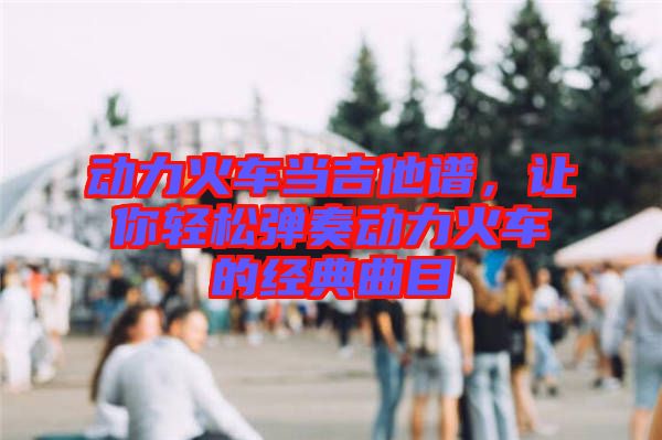 動(dòng)力火車當(dāng)吉他譜，讓你輕松彈奏動(dòng)力火車的經(jīng)典曲目