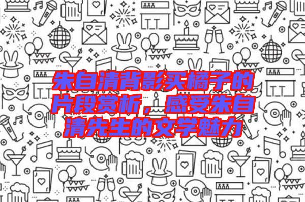 朱自清背影買(mǎi)橘子的片段賞析，感受朱自清先生的文學(xué)魅力