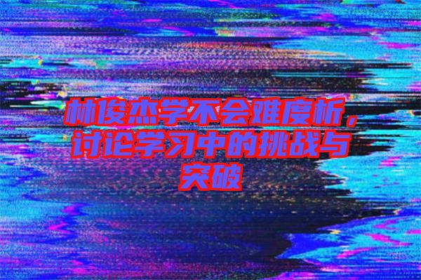 林俊杰學(xué)不會(huì)難度析，討論學(xué)習(xí)中的挑戰(zhàn)與突破