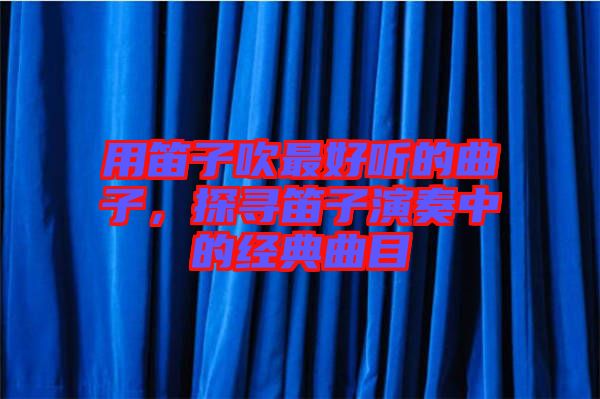 用笛子吹最好聽的曲子，探尋笛子演奏中的經(jīng)典曲目