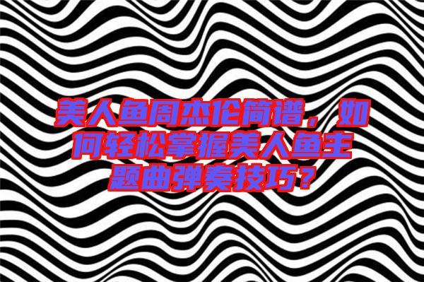 美人魚周杰倫簡譜，如何輕松掌握美人魚主題曲彈奏技巧？