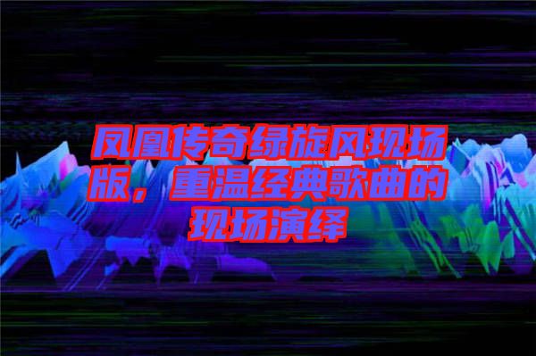 鳳凰傳奇綠旋風現(xiàn)場版，重溫經(jīng)典歌曲的現(xiàn)場演繹