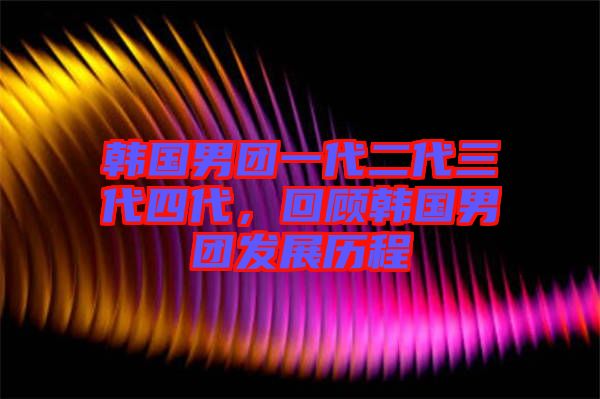 韓國男團一代二代三代四代，回顧韓國男團發(fā)展歷程