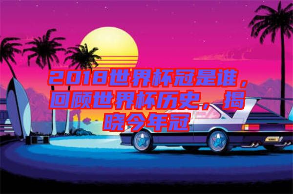2018世界杯冠是誰，回顧世界杯歷史，揭曉今年冠