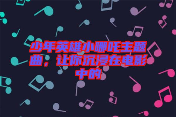 少年英雄小哪吒主題曲，讓你沉浸在電影中的