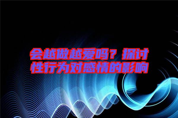 會(huì)越做越愛(ài)嗎？探討性行為對(duì)感情的影響