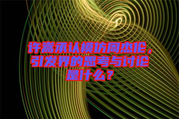 許嵩承認(rèn)模仿周杰倫，引發(fā)界的思考與討論是什么？