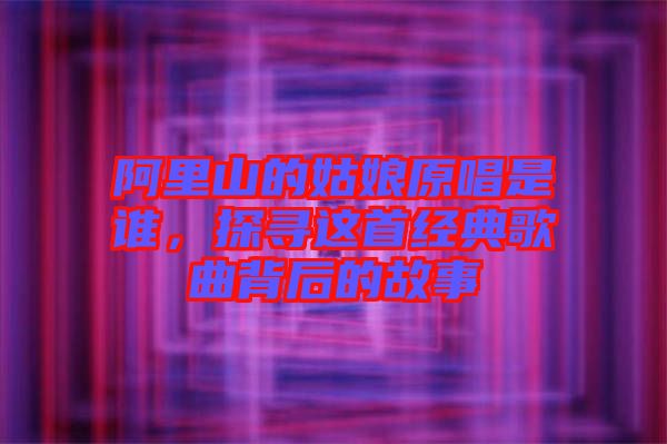 阿里山的姑娘原唱是誰(shuí)，探尋這首經(jīng)典歌曲背后的故事