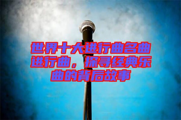 世界十大進(jìn)行曲名曲進(jìn)行曲，探尋經(jīng)典樂曲的背后故事