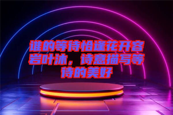 誰的等待恰逢花開容巖葉沐，詩意描寫等待的美好