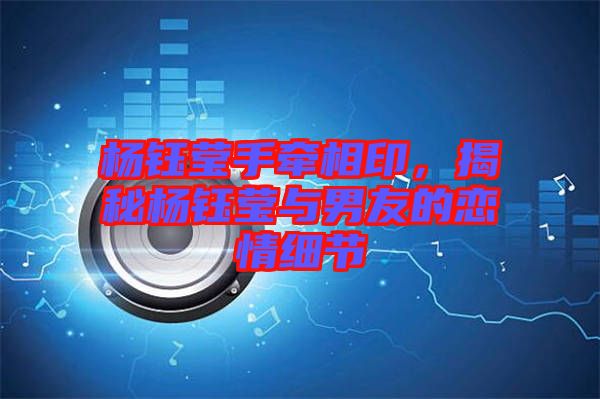 楊鈺瑩手牽相印，揭秘楊鈺瑩與男友的戀情細(xì)節(jié)