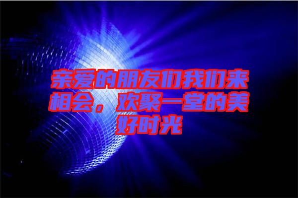 親愛的朋友們我們來相會，歡聚一堂的美好時光