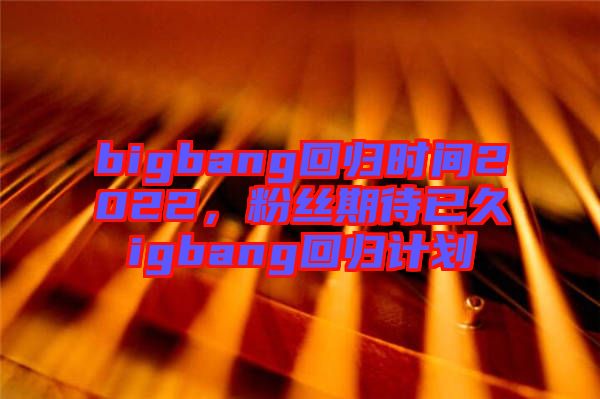 bigbang回歸時間2022，粉絲期待已久igbang回歸計劃