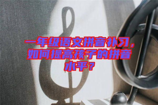 一年級語文拼音補習，如何提高孩子的拼音水平？