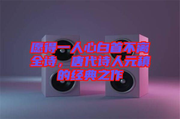 愿得一人心白首不離全詩(shī)，唐代詩(shī)人元稹的經(jīng)典之作