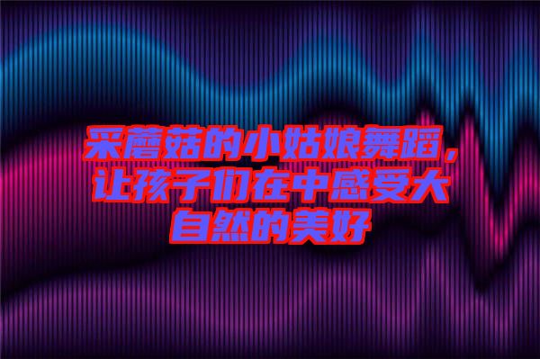 采蘑菇的小姑娘舞蹈，讓孩子們?cè)谥懈惺艽笞匀坏拿篮? width=