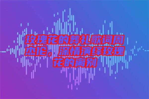 玫瑰花的葬禮歌詞周杰倫，深情演繹玫瑰花的離別