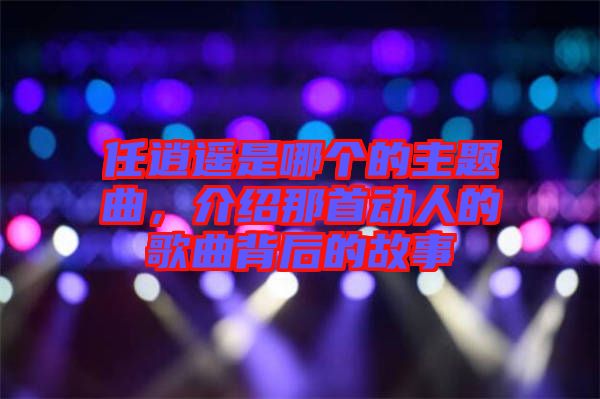 任逍遙是哪個(gè)的主題曲，介紹那首動(dòng)人的歌曲背后的故事