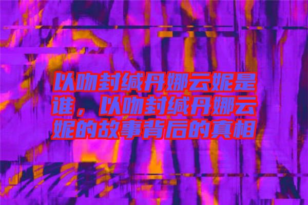 以吻封緘丹娜云妮是誰，以吻封緘丹娜云妮的故事背后的真相