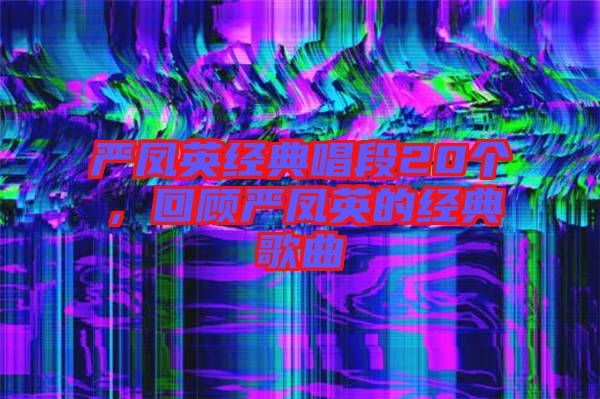 嚴(yán)鳳英經(jīng)典唱段20個(gè)，回顧嚴(yán)鳳英的經(jīng)典歌曲