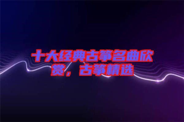 十大經(jīng)典古箏名曲欣賞，古箏精選