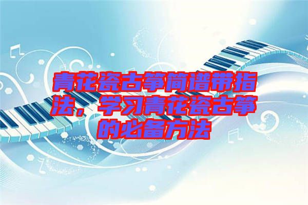 青花瓷古箏簡譜帶指法，學(xué)習(xí)青花瓷古箏的必備方法