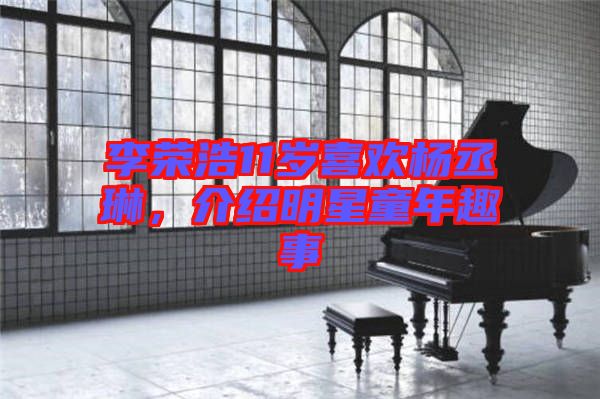 李榮浩11歲喜歡楊丞琳，介紹明星童年趣事