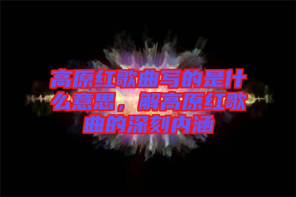 高原紅歌曲寫的是什么意思，解高原紅歌曲的深刻內涵