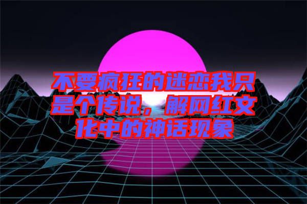 不要瘋狂的迷戀我只是個傳說，解網(wǎng)紅文化中的神話現(xiàn)象