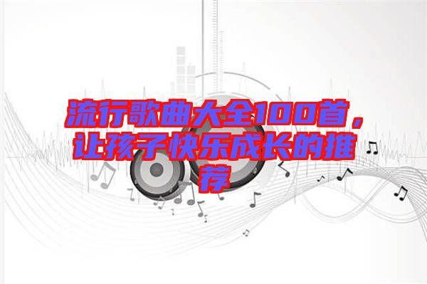 流行歌曲大全100首，讓孩子快樂(lè)成長(zhǎng)的推薦