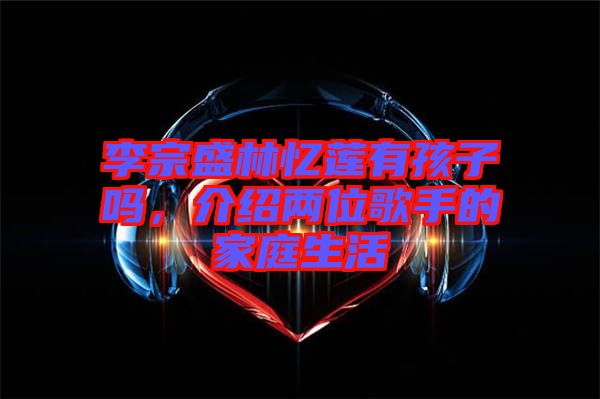 李宗盛林憶蓮有孩子嗎，介紹兩位歌手的家庭生活