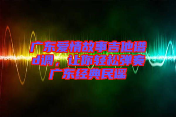 廣東愛(ài)情故事吉他譜d調(diào)，讓你輕松彈奏廣東經(jīng)典民謠