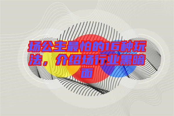 場公主最怕的16種玩法，介紹場行業(yè)黑暗面