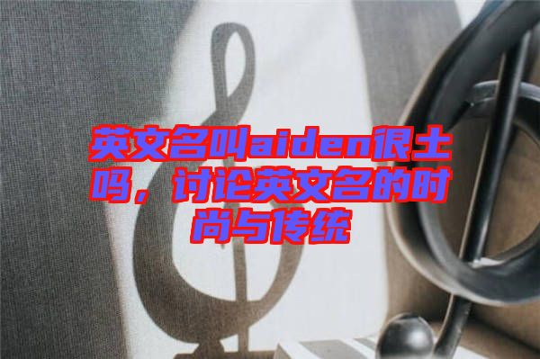 英文名叫aiden很土嗎，討論英文名的時尚與傳統(tǒng)