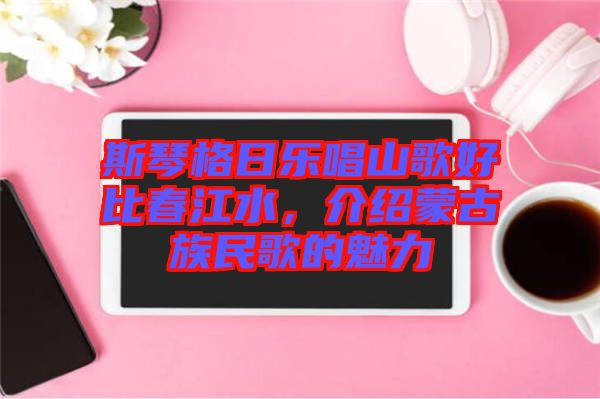 斯琴格日樂唱山歌好比春江水，介紹蒙古族民歌的魅力