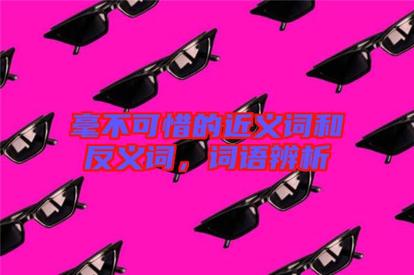 毫不可惜的近義詞和反義詞，詞語辨析