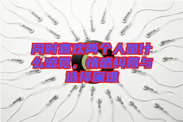 同時喜歡兩個人是什么感覺，情感糾葛與選擇困難