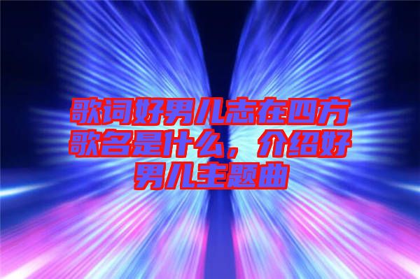 歌詞好男兒志在四方歌名是什么，介紹好男兒主題曲