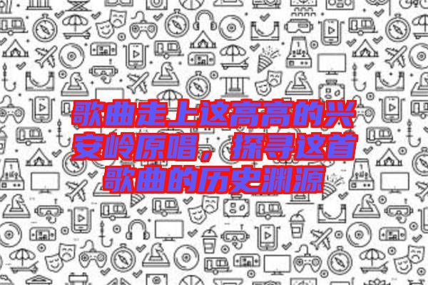 歌曲走上這高高的興安嶺原唱，探尋這首歌曲的歷史淵源