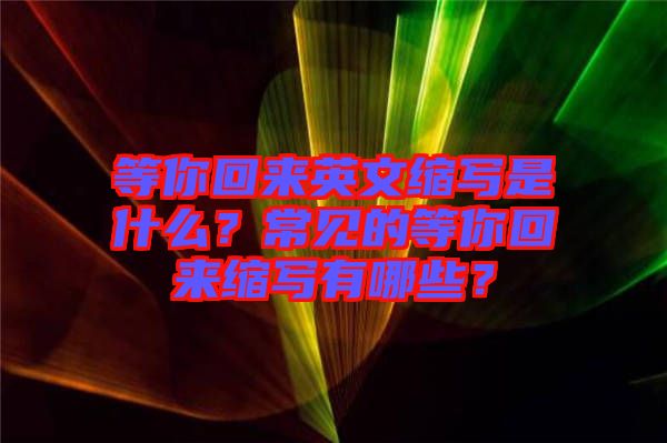 等你回來(lái)英文縮寫(xiě)是什么？常見(jiàn)的等你回來(lái)縮寫(xiě)有哪些？