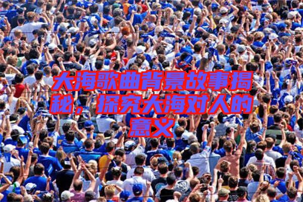 大海歌曲背景故事揭秘，探究大海對(duì)人的意義