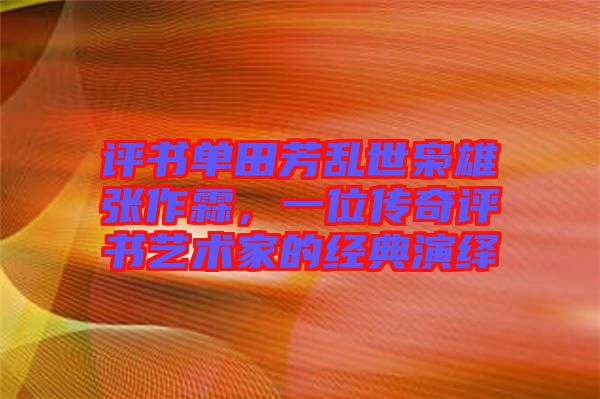 評書單田芳亂世梟雄張作霖，一位傳奇評書藝術(shù)家的經(jīng)典演繹
