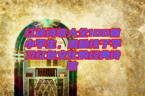 紅色詩歌大全100首小學(xué)生，激勵(lì)孩子學(xué)習(xí)紅色文化的經(jīng)典詩歌