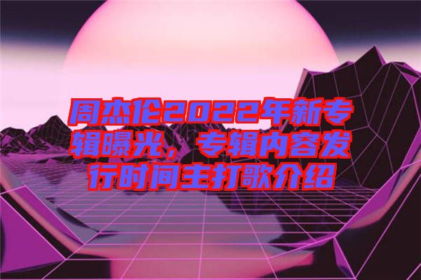 周杰倫2022年新專輯曝光，專輯內(nèi)容發(fā)行時(shí)間主打歌介紹