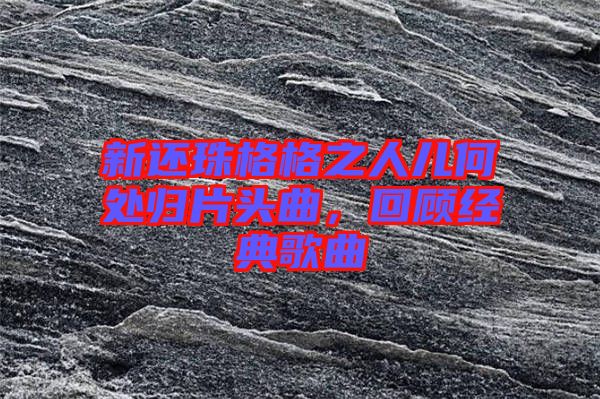新還珠格格之人兒何處歸片頭曲，回顧經(jīng)典歌曲